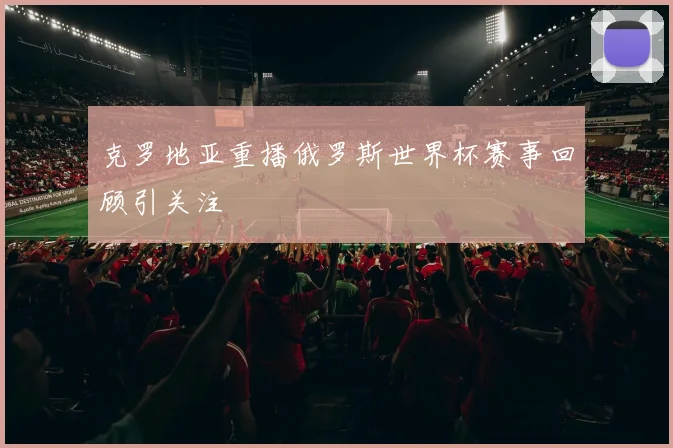 克罗地亚重播俄罗斯世界杯赛事回顾引关注