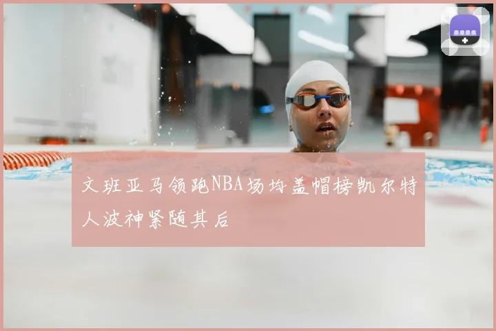 文班亚马领跑NBA场均盖帽榜凯尔特人波神紧随其后