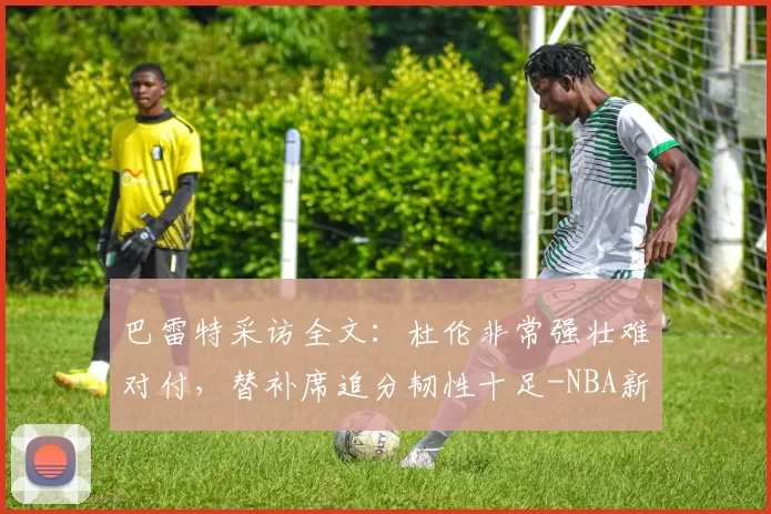 巴雷特采访全文：杜伦非常强壮难对付，替补席追分韧性十足-NBA新闻