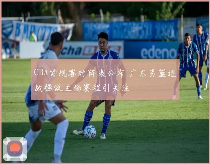 CBA常规赛对阵表公布 广东男篮连战强敌主场赛程引关注