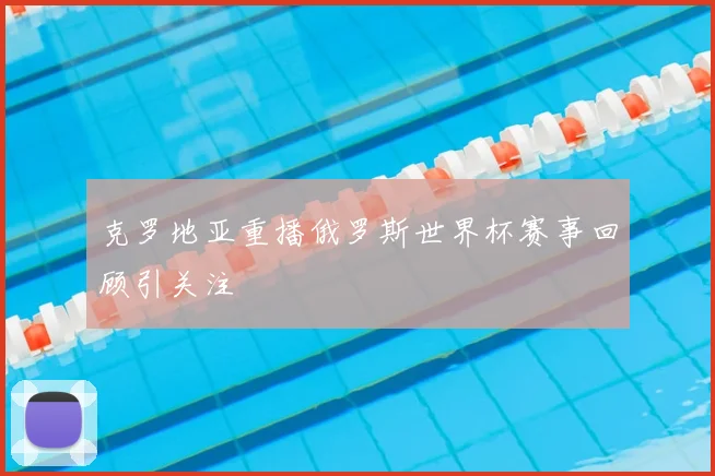 克罗地亚重播俄罗斯世界杯赛事回顾引关注