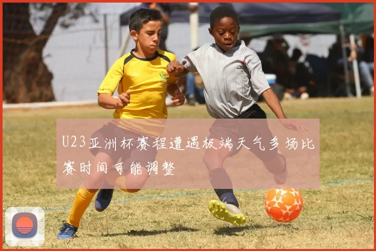 U23亚洲杯赛程遭遇极端天气多场比赛时间可能调整
