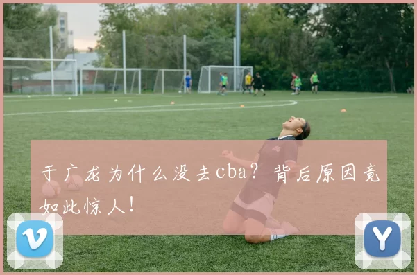 于广龙为什么没去cba？背后原因竟如此惊人！