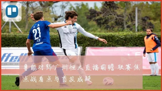 鲁能对阵广州恒大直播前瞻 联赛焦点战看点与首发成疑