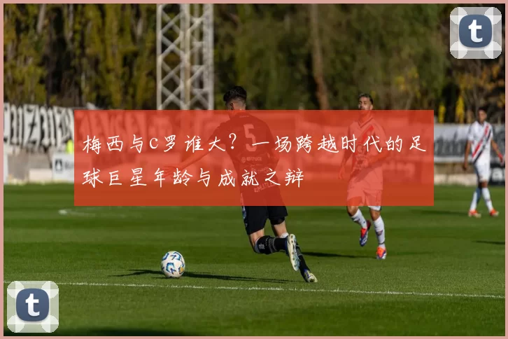梅西与c罗谁大？一场跨越时代的足球巨星年龄与成就之辩