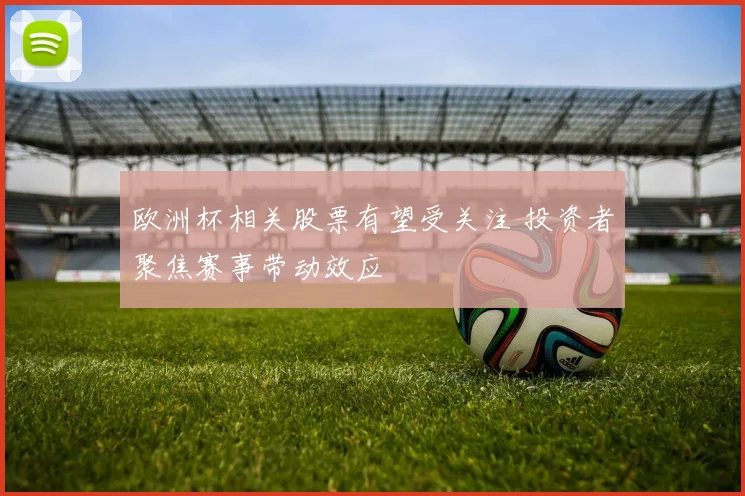 欧洲杯相关股票有望受关注 投资者聚焦赛事带动效应